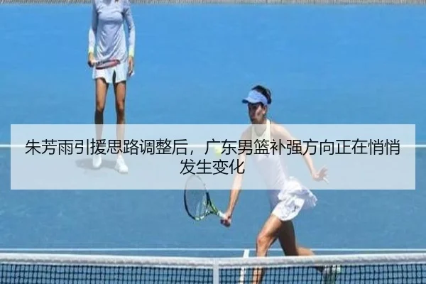 朱芳雨引援思路调整后，广东男篮补强方向正在悄悄发生变化 - qusports
